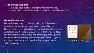  To turn off auto-hide
1. Click to open Taskbar and Start Menu Properties.
2. Clear the Auto-hide the taskbar check box, and then click OK.
The notification area
The notification area, on the far right side of the taskbar,
includes a clock and a group of icons. It looks like this.
The notification area is located on the right side of the taskbar
by default, and it contains program icons that provide status
and notifications about things like incoming e-mail, updates,
and network connectivity. When you install a new program,
you can sometimes add an icon for that program to the
notification area
 