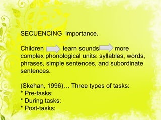 SECUENCING importance.

Children       learn sounds       more
complex phonological units: syllables, words,
phrases, simple sentences, and subordinate
sentences.

(Skehan, 1996)… Three types of tasks:
* Pre-tasks:
* During tasks:
* Post-tasks:
 