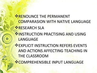 RENOUNCE THE PERMANENT
 COMPARASION WITH NATIVE LANGUAGE
RESEARCH SLA
INSTRUCTION PRACTISING AND USING
 LANGUAGE
EXPLICIT INSTRUCTION REFERS EVENTS
 AND ACTIONS AFFECTING TEACHING IN
 THE CLASSROOM
COMPREHENSIBLE INPUT LANGUAGE
 