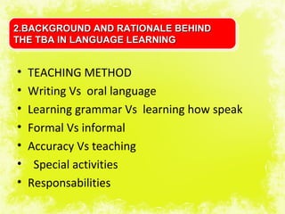 2.BACKGROUND AND RATIONALE BEHIND
THE TBA IN LANGUAGE LEARNING


•   TEACHING METHOD
•   Writing Vs oral language
•   Learning grammar Vs learning how speak
•   Formal Vs informal
•   Accuracy Vs teaching
•    Special activities
•   Responsabilities
 