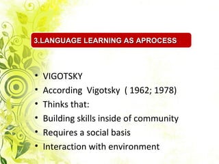 3.LANGUAGE LEARNING AS APROCESS



•   VIGOTSKY
•   According Vigotsky ( 1962; 1978)
•   Thinks that:
•   Building skills inside of community
•   Requires a social basis
•   Interaction with environment
 