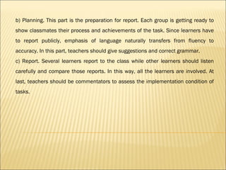 b) Planning. This part is the preparation for report. Each group is getting ready to
show classmates their process and achievements of the task. Since learners have
to report publicly, emphasis of language naturally transfers from fluency to
accuracy. In this part, teachers should give suggestions and correct grammar.
c) Report. Several learners report to the class while other learners should listen
carefully and compare those reports. In this way, all the learners are involved. At
last, teachers should be commentators to assess the implementation condition of
tasks.
 