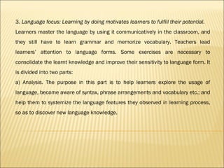 3. Language focus: Learning by doing motivates learners to fulfill their potential.
Learners master the language by using it communicatively in the classroom, and
they still have to learn grammar and memorize vocabulary. Teachers lead
learners’ attention to language forms. Some exercises are necessary to
consolidate the learnt knowledge and improve their sensitivity to language form. It
is divided into two parts:
a) Analysis. The purpose in this part is to help learners explore the usage of
language, become aware of syntax, phrase arrangements and vocabulary etc.; and
help them to systemize the language features they observed in learning process,
so as to discover new language knowledge.
 