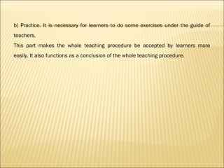 b) Practice. It is necessary for learners to do some exercises under the guide of
teachers.
This part makes the whole teaching procedure be accepted by learners more
easily. It also functions as a conclusion of the whole teaching procedure.
 