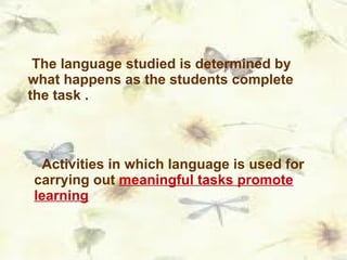 The language studied is determined by what happens as the students complete the task . Activities in which language is used for carrying out  meaningful tasks promote learning 