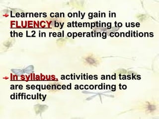 Learners can only gain in  FLUENCY  by attempting to use the L2 in real operating conditions In syllabus,  activities and tasks are sequenced according to difficulty  