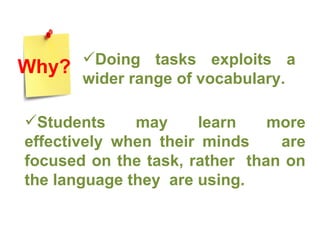 Doing tasks exploits a wider range of vocabulary.  Students may learn more effectively when their minds  are focused on the task, rather  than on the language they  are using. Why? 