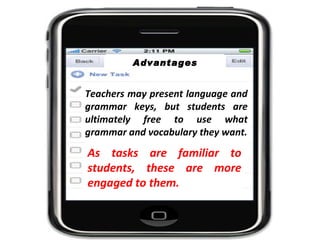 Teachers may present language and grammar keys, but students are ultimately free to use what grammar and vocabulary they want. As tasks are familiar to students, these are more engaged to them. Advantages 