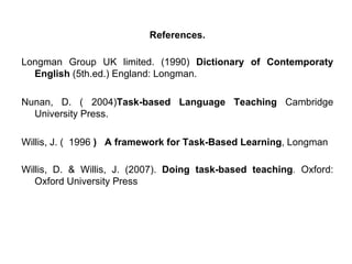 References. Longman Group UK limited. (1990)  Dictionary of Contemporaty English  (5th.ed.) England: Longman.  Nunan, D. ( 2004) Task-based Language Teaching  Cambridge University Press. Willis, J. (  1996  )  A framework for Task-Based Learning , Longman Willis, D. & Willis, J. (2007).  Doing task-based teaching .  Oxford: Oxford University Press   