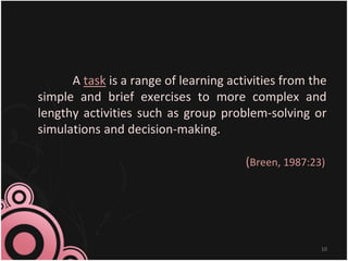 A task is a range of learning activities from the
simple and brief exercises to more complex and
lengthy activities such as group problem-solving or
simulations and decision-making.
(Breen, 1987:23)
10
 