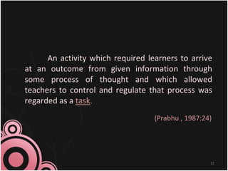 An activity which required learners to arrive
at an outcome from given information through
some process of thought and which allowed
teachers to control and regulate that process was
regarded as a task.
(Prabhu , 1987:24)
12
 
