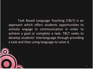 Task Based Language Teaching (TBLT) is an
approach which offers students opportunities to
actively engage in communication in order to
achieve a goal or complete a task. TBLT seeks to
develop students’ interlanguage through providing
a task and then using language to solve it.
15
 