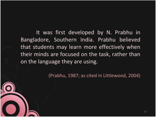It was first developed by N. Prabhu in
Bangladore, Southern India. Prabhu believed
that students may learn more effectively when
their minds are focused on the task, rather than
on the language they are using.
(Prabhu, 1987; as cited in Littlewood, 2004)
17
 