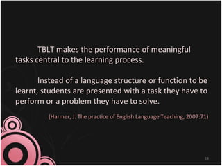 TBLT makes the performance of meaningful
tasks central to the learning process.
Instead of a language structure or function to be
learnt, students are presented with a task they have to
perform or a problem they have to solve.
(Harmer, J. The practice of English Language Teaching, 2007:71)
18
 