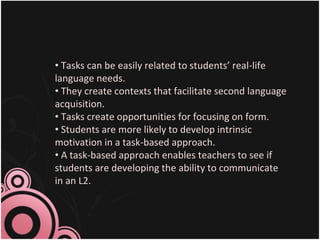22
• Tasks can be easily related to students’ real-life
language needs.
• They create contexts that facilitate second language
acquisition.
• Tasks create opportunities for focusing on form.
• Students are more likely to develop intrinsic
motivation in a task-based approach.
• A task-based approach enables teachers to see if
students are developing the ability to communicate
in an L2.
 