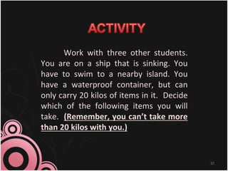Work with three other students.
You are on a ship that is sinking. You
have to swim to a nearby island. You
have a waterproof container, but can
only carry 20 kilos of items in it. Decide
which of the following items you will
take. (Remember, you can’t take more
than 20 kilos with you.)
32
 