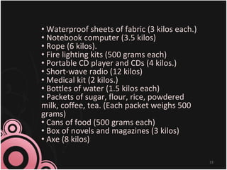 • Waterproof sheets of fabric (3 kilos each.)
• Notebook computer (3.5 kilos)
• Rope (6 kilos).
• Fire lighting kits (500 grams each)
• Portable CD player and CDs (4 kilos.)
• Short-wave radio (12 kilos)
• Medical kit (2 kilos.)
• Bottles of water (1.5 kilos each)
• Packets of sugar, flour, rice, powdered
milk, coffee, tea. (Each packet weighs 500
grams)
• Cans of food (500 grams each)
• Box of novels and magazines (3 kilos)
• Axe (8 kilos)
33
 