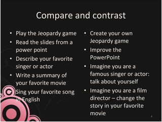 Compare and contrast
• Play the Jeopardy game
• Read the slides from a
power point
• Describe your favorite
singer or actor
• Write a summary of
your favorite movie
• Sing your favorite song
in English
• Create your own
Jeopardy game
• Improve the
PowerPoint
• Imagine you are a
famous singer or actor:
talk about yourself
• Imagine you are a film
director – change the
story in your favorite
movie 4
 