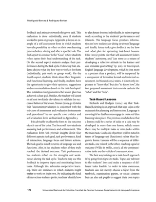 Rodríguez-Bonces & Rodríguez-Bonces

feedback and attitudes towards the given task. This
evaluation is done individually, even if students
worked in pairs or groups. Appendix 3 shows an example of a self-assessment form in which students
have the possibility to reflect on their own learning
process before, during and after a specific task. The
first aspect to consider is the “Goal” where students
reflect upon their final understanding of the task.
On the second aspect students analyze their performance during the task cycle. Following that, students choose what the best way to work is for them
(individually, pair work or group work). On the
fourth aspect, students think about their linguistic
and functional learning, and finally, students have
the opportunity to give their opinions, suggestions
and recommendations based on the task developed.
This validation tool guarantees the lesson plan has
achieved a clear goal. Besides, the teach er will count
on at least two kinds of evidence to validate the success or failure of the lesson. Nunan (2004, p. 6) states
that “assessment/evaluation is concerned with the
selection of assessment and evaluation instruments
and procedures” in our specific case: rubrics and
self-evaluation form as illustrated in Appendix 3.
It is advisable to adjust the form to the outcome
of each one of the tasks. The form will have students
assessing task performance and achievement. This
evaluation form will provide insights about four
different aspects: task goal, task performance, kind
of interaction, language focus and future actions.
The task goal is stated in terms of language use and
functions. Also, it has students reflect if they truly
reached the desired outcome. Task performance
has students reflect on the strengths and weaknesses during the task cycle. Teach ers may use this
feedback to improve input and monitoring future
tasks. Although TBL advocates cooperative learning, there are instances in which students might
prefer to work on their own. By indicating the kind
of interaction students prefer, teach ers identify how

170

to plan future lessons: individually, in pairs or group
work according to the students’ performances and
interests. The language focus provides information on how students are doing in term of language
and finally, future tasks give feedback on the how
and what plan for upcoming task-based lessons.
Ellis (2003) points out that self-assessment fosters
students’ autonomy, and “can serve as a means of
developing a reflective attitude in the learner and
can stimulate goal setting” (p. 302). In this respect,
English language development, which is seen more
as a process than a product, will be supported by
a component of formative formal and informal assessment. As Nunan (2004) states, it is not only important to “know that” but also “to know how”, the
two proposed assessment instruments evaluate the
“what” and the “how”.
Task-Based Lessons
Richards and Rodgers (2004) say that TaskBased Learning is an approach that uses tasks as the
main unit for planning and instruction. Language is
meaningful so that learners engage in tasks and thus
learning takes place. The previous models show that
a lesson could be a series of tasks or a task may be
developed in more than one lesson, which means
there may be multiple tasks or mini-tasks within
the main task. Goals and objectives will be stated in
terms of language use (functions) rather than linguistic forms. Lessons will be a sequence of different tasks, one related to the other, reaching a goal or
outcome (Willis & Willis, 2007); all the communicative tasks are the vehicle of communication.
The best way to integrate a task-based approach
is by going from topics to tasks. Topics are relevant
to the students’ lives and make a sequence of different tasks feasible. In order to raise awareness,
teach ers can not merely choose a topic from the
textbook, examination papers, or social contexts
but can also ask pupils to suggest their own topics

Universidad Nacional de Colombia, Facultad de Ciencias Humanas, Departamento de Lenguas Extranjeras

 