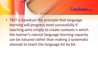 • TBLT is based on the principle that language
learning will progress most successfully if
teaching aims simply to create contexts n which
the learner’s natural language learning capacity
can be natured rather than making a systematic
attempt to teach the language bit by bit.
Conclusion .....
 