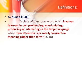 Definitions:
• A. Nunan (1989)
• “A piece of classroom work which involves
learners in comprehending, manipulating,
producing or interacting in the target language
while their attention is primarily focused on
meaning rather than form" (p. 10)
 
