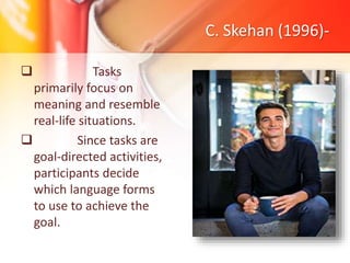 C. Skehan (1996)-
 Tasks
primarily focus on
meaning and resemble
real-life situations.
 Since tasks are
goal-directed activities,
participants decide
which language forms
to use to achieve the
goal.
 