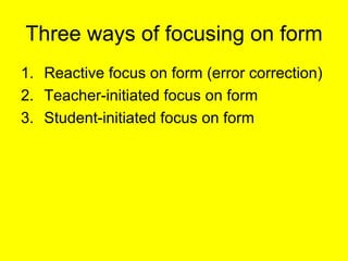 Three ways of focusing on form <ul><li>Reactive focus on form (error correction) </li></ul><ul><li>Teacher-initiated focus...
