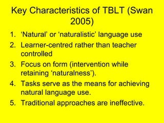 Key Characteristics of TBLT (Swan 2005) <ul><li>‘ Natural’ or ‘naturalistic’ language use </li></ul><ul><li>Learner-centre...