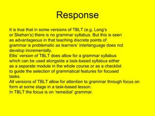 Response <ul><li>It is true that in some versions of TBLT (e.g. Long’s </li></ul><ul><li>or Skehan’s) there is no grammar ...