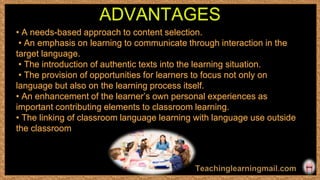 • A needs-based approach to content selection.
• An emphasis on learning to communicate through interaction in the
target language.
• The introduction of authentic texts into the learning situation.
• The provision of opportunities for learners to focus not only on
language but also on the learning process itself.
• An enhancement of the learner’s own personal experiences as
important contributing elements to classroom learning.
• The linking of classroom language learning with language use outside
the classroom
ADVANTAGES
 