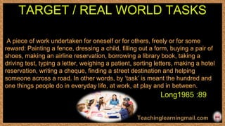 A piece of work undertaken for oneself or for others, freely or for some
reward: Painting a fence, dressing a child, ﬁlling out a form, buying a pair of
shoes, making an airline reservation, borrowing a library book, taking a
driving test, typing a letter, weighing a patient, sorting letters, making a hotel
reservation, writing a cheque, ﬁnding a street destination and helping
someone across a road. In other words, by ‘task’ is meant the hundred and
one things people do in everyday life, at work, at play and in between.
TARGET / REAL WORLD TASKS
Long1985 :89
 