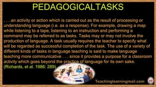 . . . an activity or action which is carried out as the result of processing or
understanding language (i.e. as a response). For example, drawing a map
while listening to a tape, listening to an instruction and performing a
command may be referred to as tasks. Tasks may or may not involve the
production of language. A task usually requires the teacher to specify what
will be regarded as successful completion of the task. The use of a variety of
different kinds of tasks in language teaching is said to make language
teaching more communicative . . . since it provides a purpose for a classroom
activity which goes beyond the practice of language for its own sake.
(Richards, et al. 1986: 289)
PEDAGOGICALTASKS
 