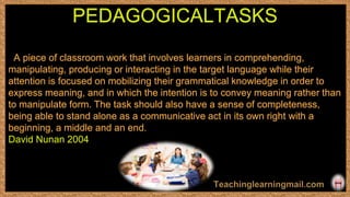 A piece of classroom work that involves learners in comprehending,
manipulating, producing or interacting in the target language while their
attention is focused on mobilizing their grammatical knowledge in order to
express meaning, and in which the intention is to convey meaning rather than
to manipulate form. The task should also have a sense of completeness,
being able to stand alone as a communicative act in its own right with a
beginning, a middle and an end.
David Nunan 2004
PEDAGOGICALTASKS
 