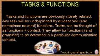 Tasks and functions are obviously closely related.
Any task will be underpinned by at least one (and
sometimes several) functions. Tasks can be thought of
as functions + context. They allow for functions (and
grammar) to be activated in a particular communicative
context.
TASKS & FUNCTIONS
 