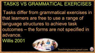 Tasks differ from grammatical exercises in
that learners are free to use a range of
language structures to achieve task
outcomes – the forms are not speciﬁed in
advance.
Willis 2001
TASKS VS GRAMMATICAL EXERCISES
 