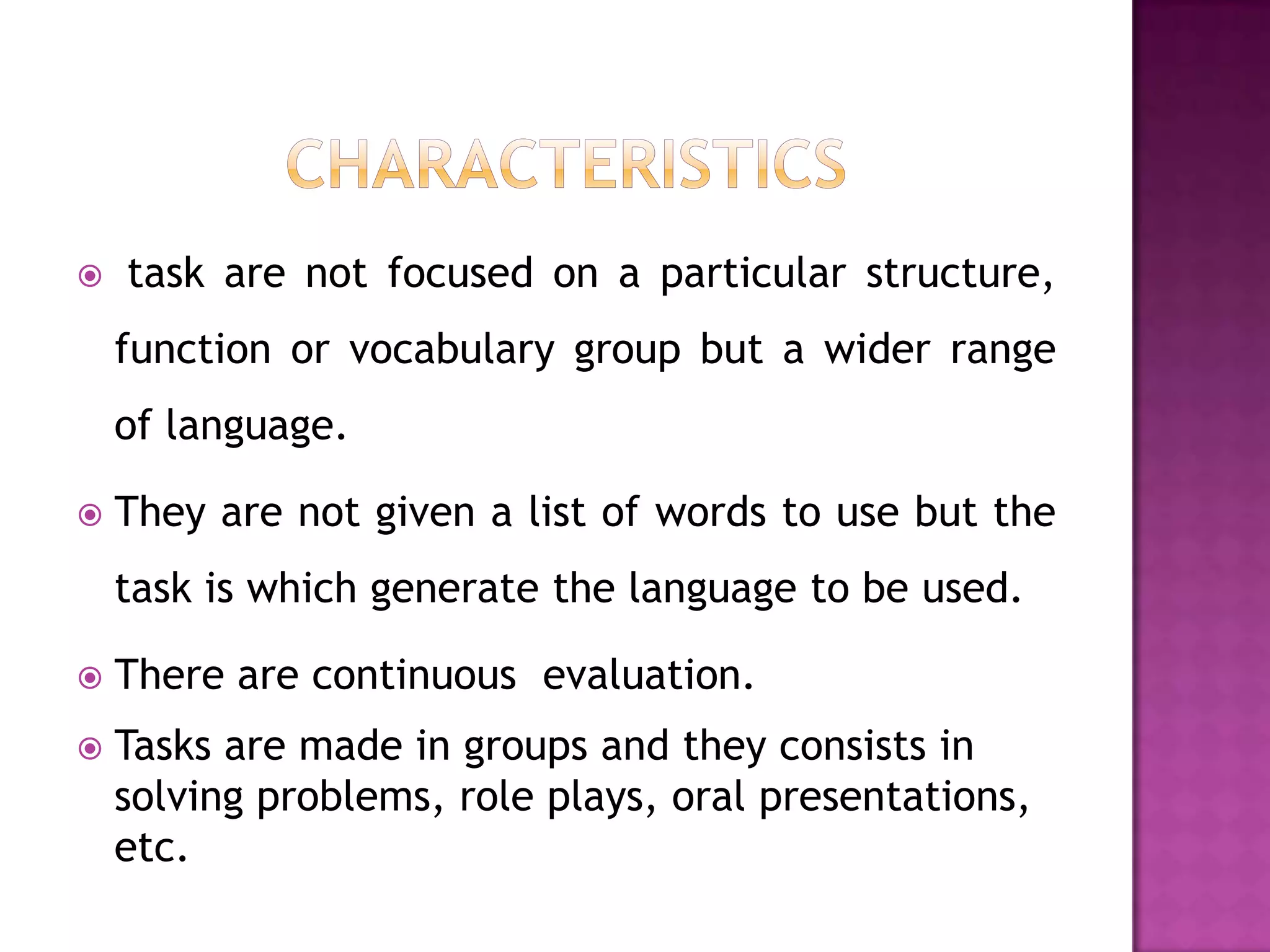   task are not focused on a particular structure,
    function or vocabulary group but a wider range
    of language.

   They are not given a list of words to use but the
    task is which generate the language to be used.

   There are continuous evaluation.
   Tasks are made in groups and they consists in
    solving problems, role plays, oral presentations,
    etc.
 