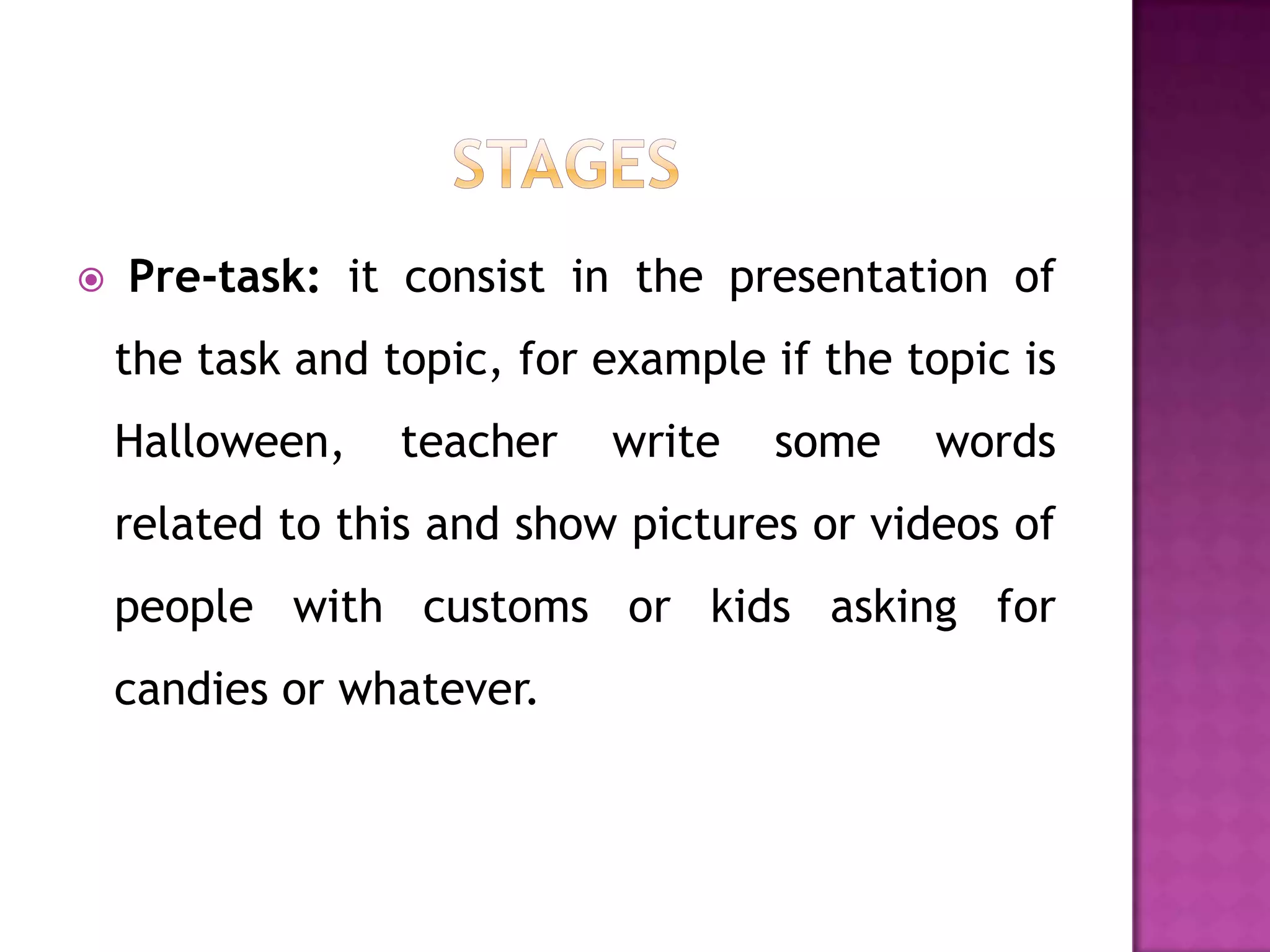    Pre-task: it consist in the presentation of
    the task and topic, for example if the topic is
    Halloween,    teacher   write   some    words
    related to this and show pictures or videos of
    people with customs or kids asking for
    candies or whatever.
 