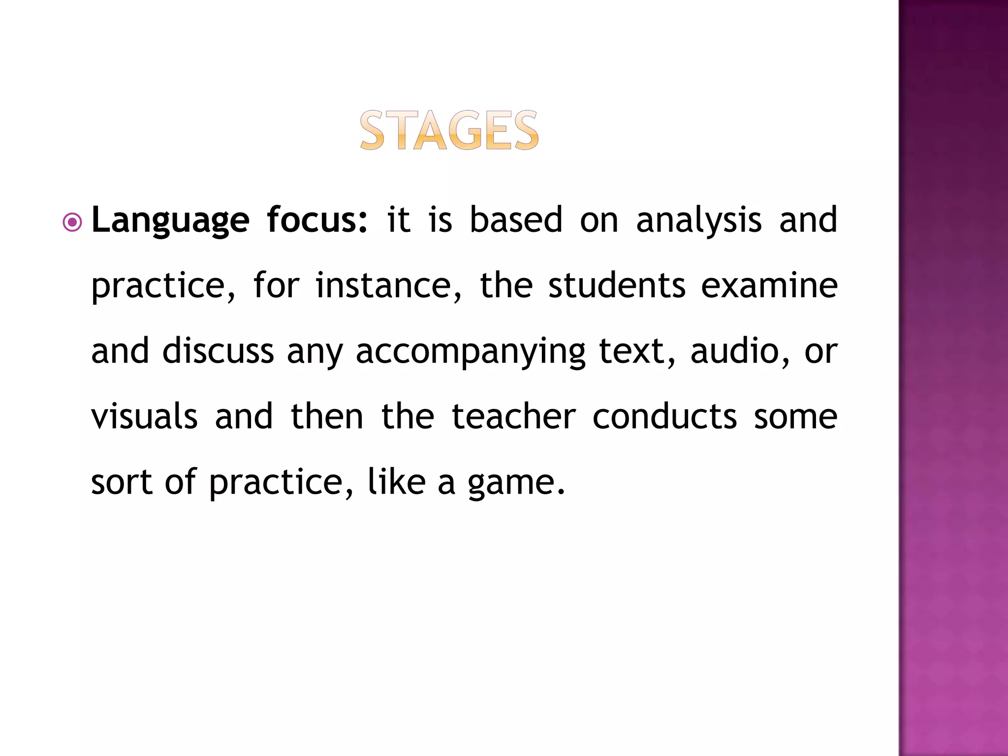  Language   focus: it is based on analysis and
 practice, for instance, the students examine
 and discuss any accompanying text, audio, or
 visuals and then the teacher conducts some
 sort of practice, like a game.
 