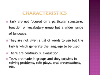    task are not focused on a particular structure,
    function or vocabulary group but a wider range
    of language.

   They are not given a list of words to use but the
    task is which generate the language to be used.

   There are continuous evaluation.
   Tasks are made in groups and they consists in
    solving problems, role plays, oral presentations,
    etc.
 