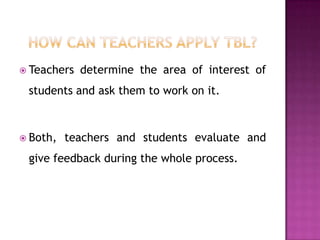  Teachers   determine the area of interest of
 students and ask them to work on it.



 Both,   teachers and students evaluate and
 give feedback during the whole process.
 