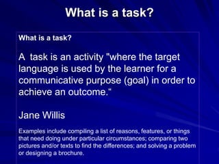 What is a task? 
What is a task? 
A task is an activity "where the target 
language is used by the learner for a 
communicative purpose (goal) in order to 
achieve an outcome.“ 
Jane Willis 
Examples include compiling a list of reasons, features, or things 
that need doing under particular circumstances; comparing two 
pictures and/or texts to find the differences; and solving a problem 
or designing a brochure. 
 