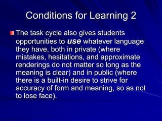 Conditions for Learning 2 
The task cycle also gives students 
opportunities to use whatever language 
they have, both in private (where 
mistakes, hesitations, and approximate 
renderings do not matter so long as the 
meaning is clear) and in public (where 
there is a built-in desire to strive for 
accuracy of form and meaning, so as not 
to lose face). 
 