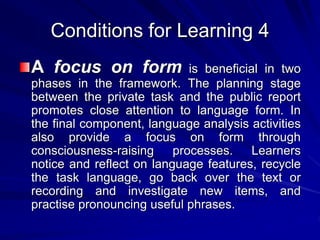 Conditions for Learning 4 
A focus on form is beneficial in two 
phases in the framework. The planning stage 
between the private task and the public report 
promotes close attention to language form. In 
the final component, language analysis activities 
also provide a focus on form through 
consciousness-raising processes. Learners 
notice and reflect on language features, recycle 
the task language, go back over the text or 
recording and investigate new items, and 
practise pronouncing useful phrases. 
 