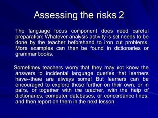 Assessing the risks 2 
The language focus component does need careful 
preparation: Whatever analysis activity is set needs to be 
done by the teacher beforehand to iron out problems. 
More examples can then be found in dictionaries or 
grammar books. 
Sometimes teachers worry that they may not know the 
answers to incidental language queries that learners 
have--there are always some! But learners can be 
encouraged to explore these further on their own, or in 
pairs, or together with the teacher, with the help of 
dictionaries, computer databases, or concordance lines, 
and then report on them in the next lesson. 
 