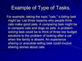 Example of Type of Tasks. 
For example, taking the topic "cats," a listing task 
might be: List three reasons why people think 
cats make good pets. A comparing task might be 
to compare cats and dogs as pets. A problem-solving 
task could be to think of three low budget 
solutions to the problem of looking after a cat 
when the family is absent. An experience 
sharing or anecdote telling task could involve 
sharing stories about cats. 
 