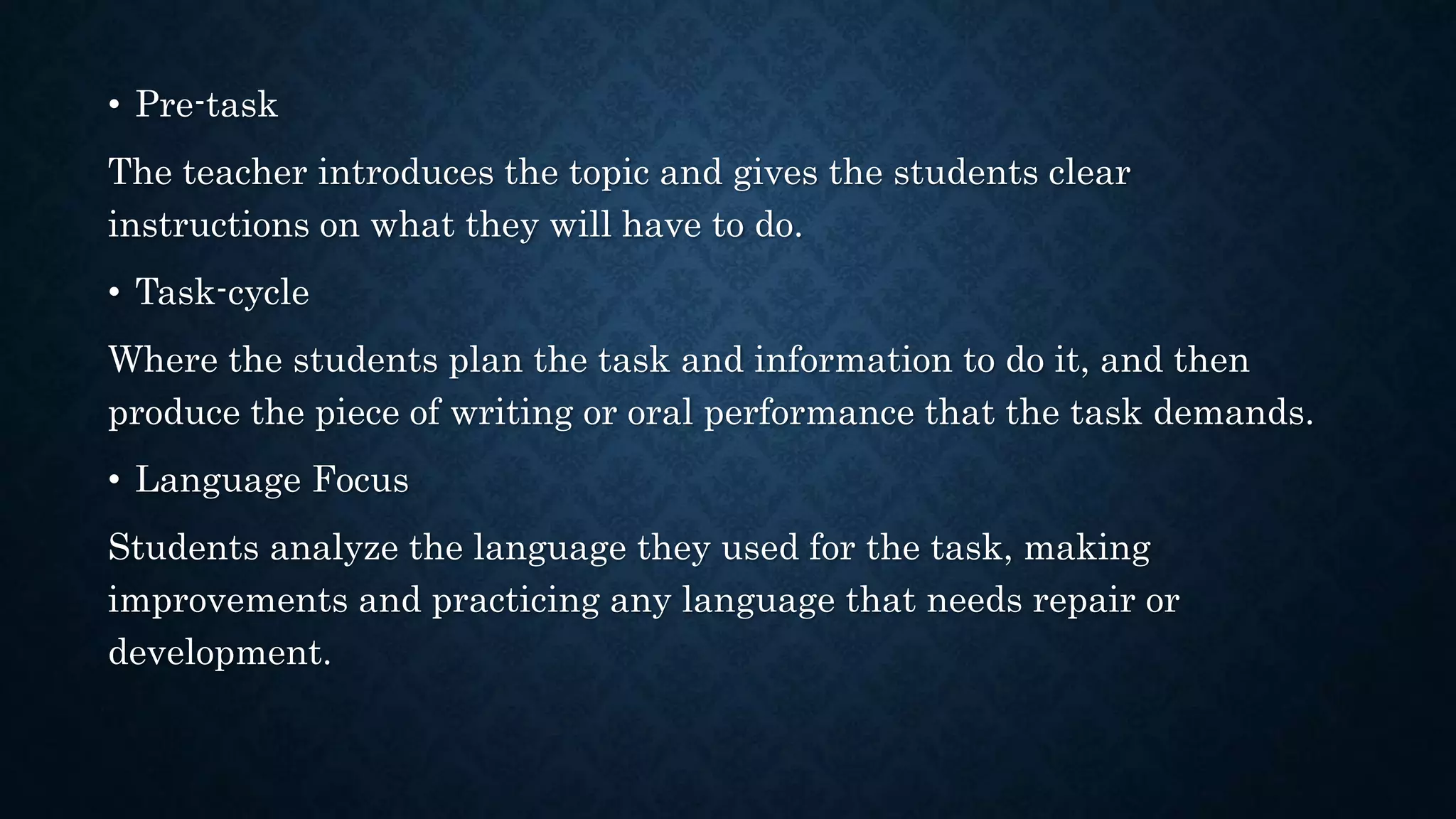 • Pre-task
The teacher introduces the topic and gives the students clear
instructions on what they will have to do.
• Task-cycle
Where the students plan the task and information to do it, and then
produce the piece of writing or oral performance that the task demands.
• Language Focus
Students analyze the language they used for the task, making
improvements and practicing any language that needs repair or
development.
 