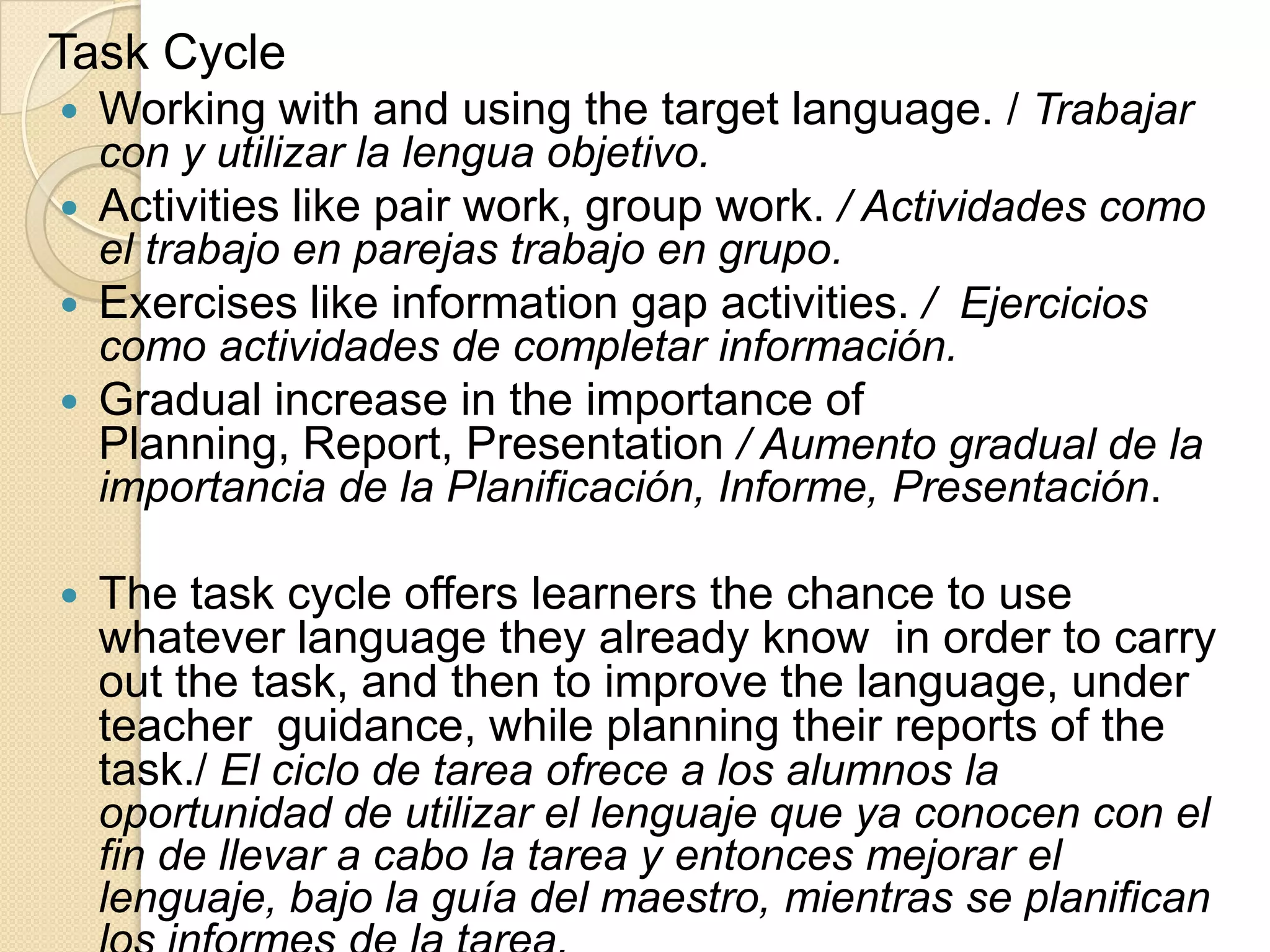 Task Cycle
 Working with and using the target language. / Trabajar
con y utilizar la lengua objetivo.
 Activities like pair work, group work. / Actividades como
el trabajo en parejas trabajo en grupo.
 Exercises like information gap activities. / Ejercicios
como actividades de completar información.
 Gradual increase in the importance of
Planning, Report, Presentation / Aumento gradual de la
importancia de la Planificación, Informe, Presentación.
 The task cycle offers learners the chance to use
whatever language they already know in order to carry
out the task, and then to improve the language, under
teacher guidance, while planning their reports of the
task./ El ciclo de tarea ofrece a los alumnos la
oportunidad de utilizar el lenguaje que ya conocen con el
fin de llevar a cabo la tarea y entonces mejorar el
lenguaje, bajo la guía del maestro, mientras se planifican
 
