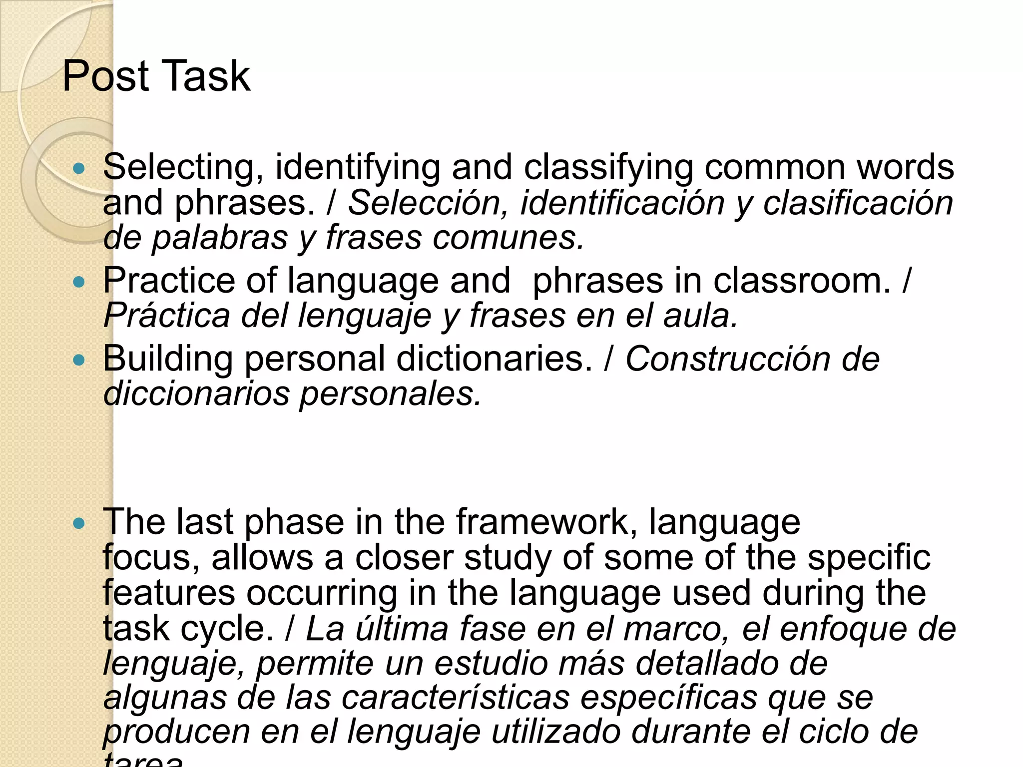 Post Task
 Selecting, identifying and classifying common words
and phrases. / Selección, identificación y clasificación
de palabras y frases comunes.
 Practice of language and phrases in classroom. /
Práctica del lenguaje y frases en el aula.
 Building personal dictionaries. / Construcción de
diccionarios personales.
 The last phase in the framework, language
focus, allows a closer study of some of the specific
features occurring in the language used during the
task cycle. / La última fase en el marco, el enfoque de
lenguaje, permite un estudio más detallado de
algunas de las características específicas que se
producen en el lenguaje utilizado durante el ciclo de
 