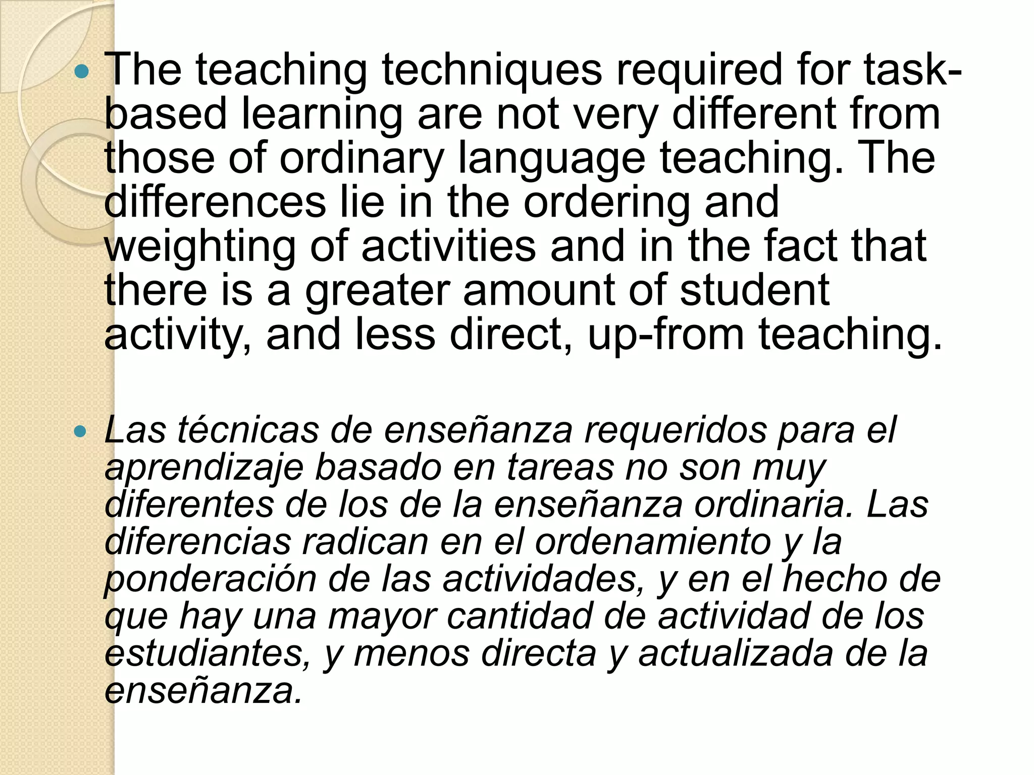  The teaching techniques required for task-
based learning are not very different from
those of ordinary language teaching. The
differences lie in the ordering and
weighting of activities and in the fact that
there is a greater amount of student
activity, and less direct, up-from teaching.
 Las técnicas de enseñanza requeridos para el
aprendizaje basado en tareas no son muy
diferentes de los de la enseñanza ordinaria. Las
diferencias radican en el ordenamiento y la
ponderación de las actividades, y en el hecho de
que hay una mayor cantidad de actividad de los
estudiantes, y menos directa y actualizada de la
enseñanza.
 