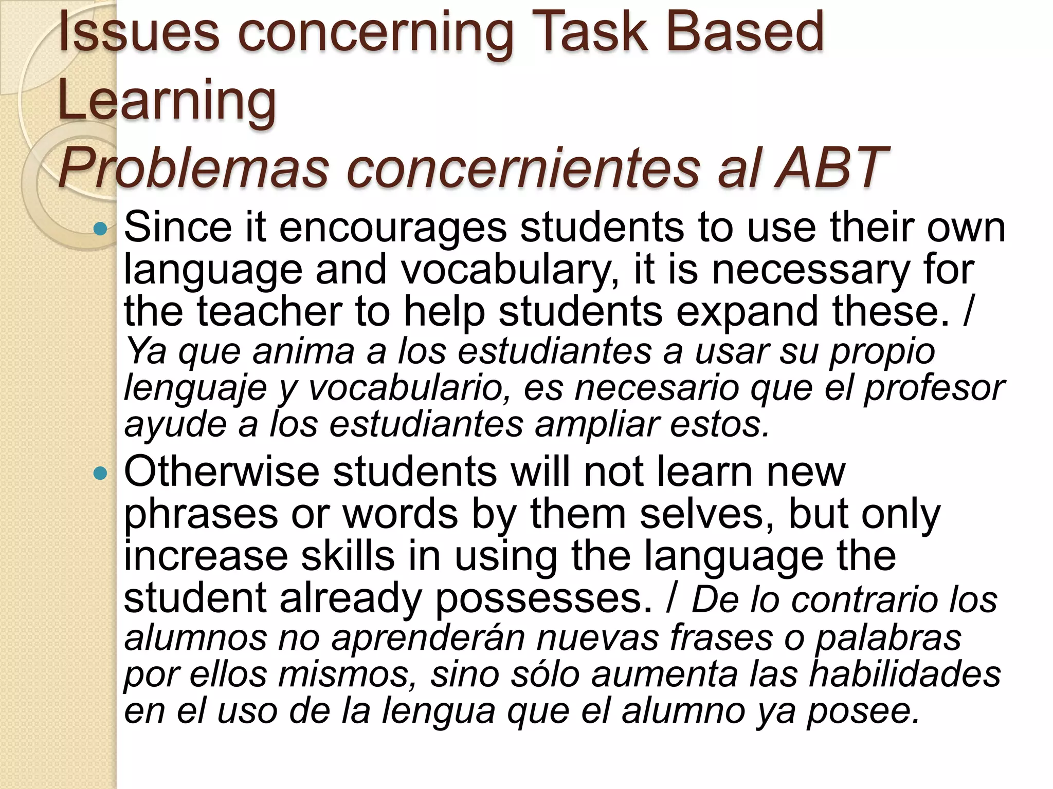 Issues concerning Task Based
Learning
Problemas concernientes al ABT
 Since it encourages students to use their own
language and vocabulary, it is necessary for
the teacher to help students expand these. /
Ya que anima a los estudiantes a usar su propio
lenguaje y vocabulario, es necesario que el profesor
ayude a los estudiantes ampliar estos.
 Otherwise students will not learn new
phrases or words by them selves, but only
increase skills in using the language the
student already possesses. / De lo contrario los
alumnos no aprenderán nuevas frases o palabras
por ellos mismos, sino sólo aumenta las habilidades
en el uso de la lengua que el alumno ya posee.
 
